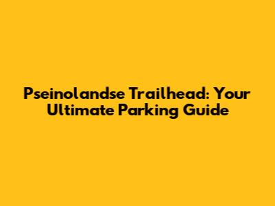 Pseinolandse Trailhead: Your Ultimate Parking Guide