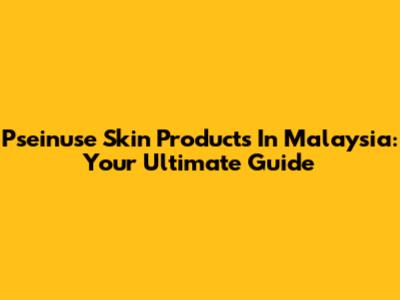 Pseinuse Skin Products In Malaysia: Your Ultimate Guide