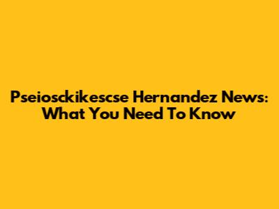 Pseiosckikescse Hernandez News: What You Need To Know