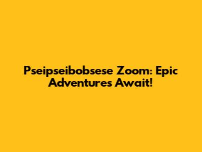 Pseipseibobsese Zoom: Epic Adventures Await!
