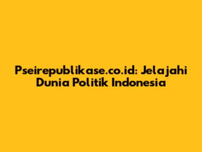 Pseirepublikase.co.id: Jelajahi Dunia Politik Indonesia