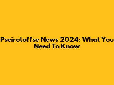 Pseiroloffse News 2024: What You Need To Know
