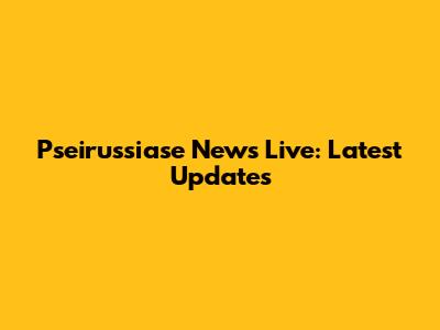 Pseirussiase News Live: Latest Updates