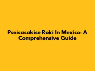 Pseisasakise Roki In Mexico: A Comprehensive Guide