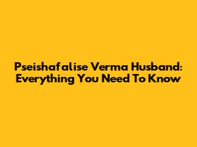 Pseishafalise Verma Husband: Everything You Need To Know