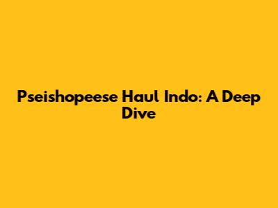 Pseishopeese Haul Indo: A Deep Dive