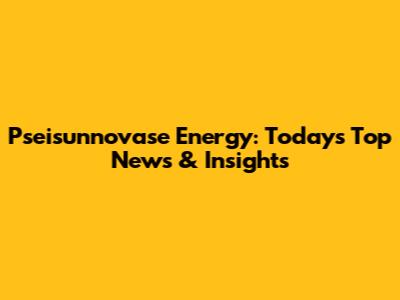Pseisunnovase Energy: Today's Top News & Insights