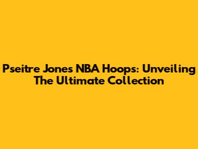 Pseitre Jones NBA Hoops: Unveiling The Ultimate Collection