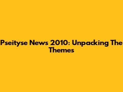 Pseityse News 2010: Unpacking The Themes