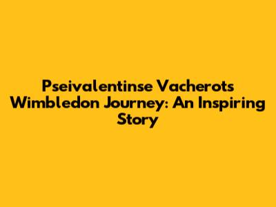 Pseivalentinse Vacherot's Wimbledon Journey: An Inspiring Story