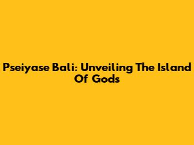 Pseiyase Bali: Unveiling The Island Of Gods
