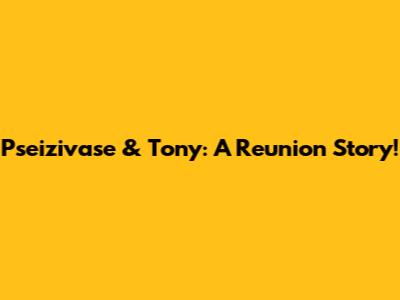 Pseizivase & Tony: A Reunion Story!