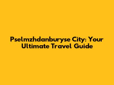 Pselmzhdanburyse City: Your Ultimate Travel Guide