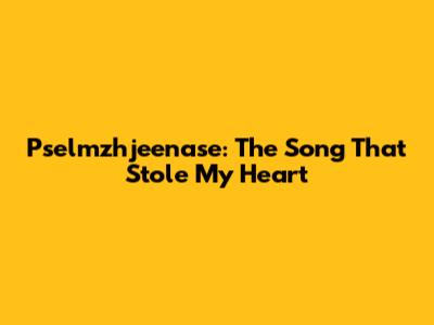 Pselmzhjeenase: The Song That Stole My Heart