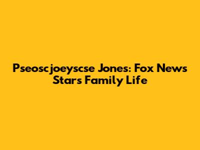 Pseoscjoeyscse Jones: Fox News Star's Family Life