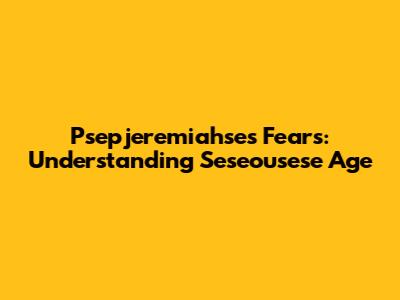 Psepjeremiahse's Fears: Understanding Seseousese Age