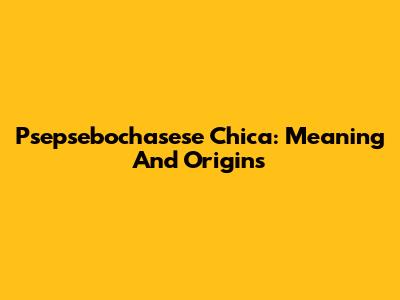 Psepsebochasese Chica: Meaning And Origins