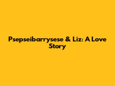 Psepseibarrysese & Liz: A Love Story