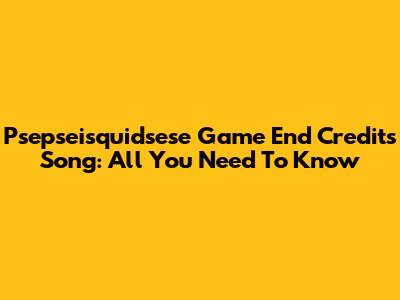 Psepseisquidsese Game End Credits Song: All You Need To Know