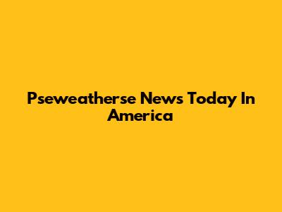 Pseweatherse News Today In America