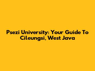 Psezi University: Your Guide To Cileungsi, West Java