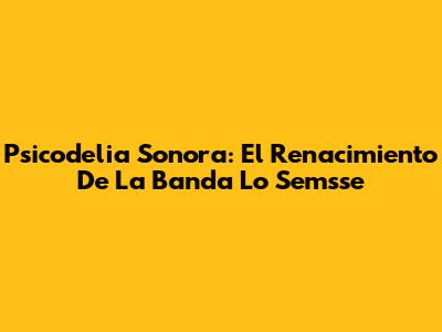 Psicodelia Sonora: El Renacimiento De La Banda Lo Semsse