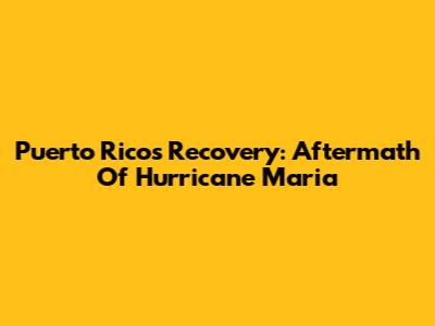 Puerto Rico's Recovery: Aftermath Of Hurricane Maria