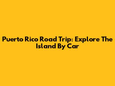 Puerto Rico Road Trip: Explore The Island By Car