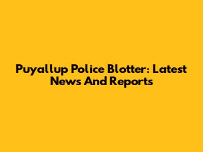 Puyallup Police Blotter: Latest News And Reports