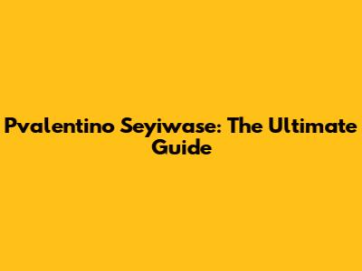 Pvalentino Seyiwase: The Ultimate Guide