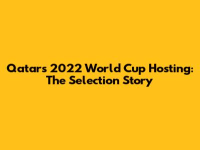 Qatar's 2022 World Cup Hosting: The Selection Story