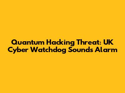 Quantum Hacking Threat: UK Cyber Watchdog Sounds Alarm