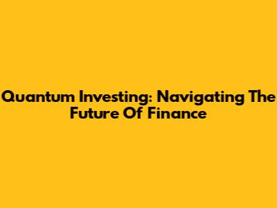 Quantum Investing: Navigating The Future Of Finance