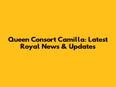Queen Consort Camilla: Latest Royal News & Updates