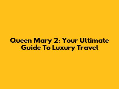 Queen Mary 2: Your Ultimate Guide To Luxury Travel