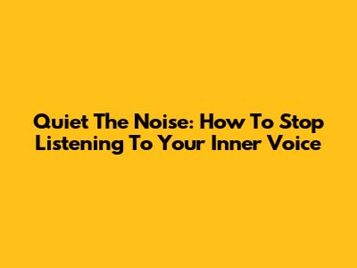 Quiet The Noise: How To Stop Listening To Your Inner Voice