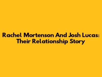 Rachel Mortenson And Josh Lucas: Their Relationship Story