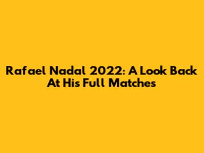 Rafael Nadal 2022: A Look Back At His Full Matches