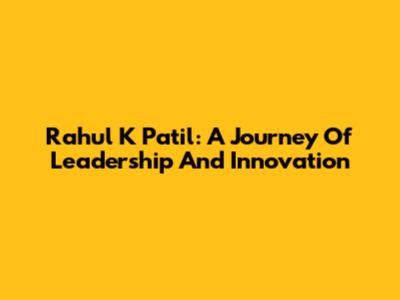 Rahul K Patil: A Journey Of Leadership And Innovation