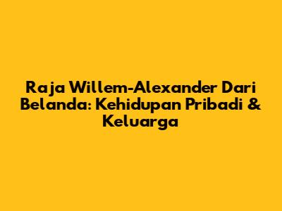 Raja Willem-Alexander Dari Belanda: Kehidupan Pribadi & Keluarga