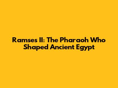 Ramses II: The Pharaoh Who Shaped Ancient Egypt