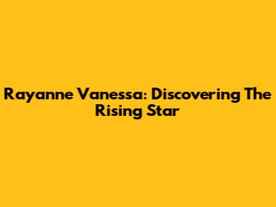 Rayanne Vanessa: Discovering The Rising Star