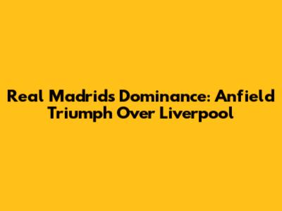 Real Madrid's Dominance: Anfield Triumph Over Liverpool
