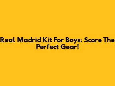 Real Madrid Kit For Boys: Score The Perfect Gear!