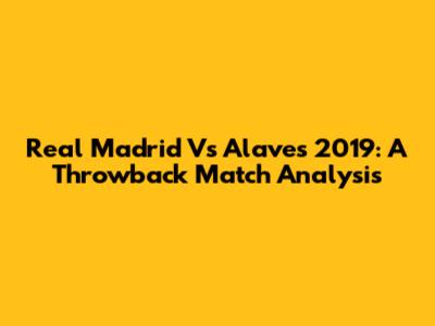 Real Madrid Vs Alaves 2019: A Throwback Match Analysis