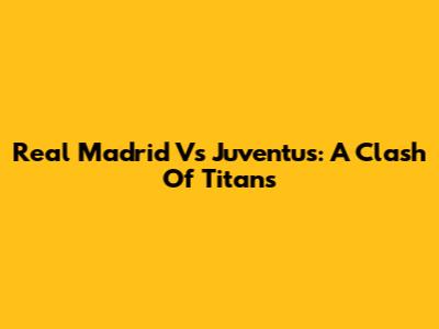Real Madrid Vs Juventus: A Clash Of Titans
