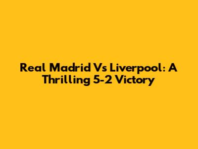 Real Madrid Vs Liverpool: A Thrilling 5-2 Victory