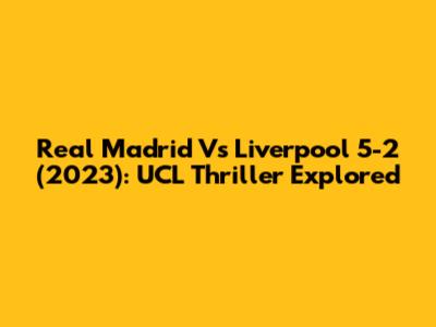 Real Madrid Vs Liverpool 5-2 (2023): UCL Thriller Explored