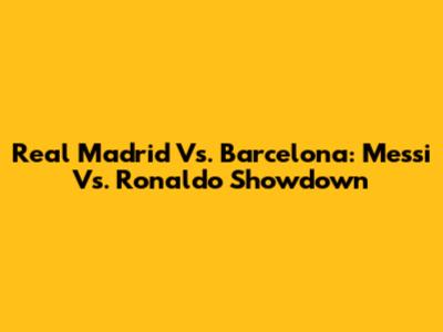 Real Madrid Vs. Barcelona: Messi Vs. Ronaldo Showdown