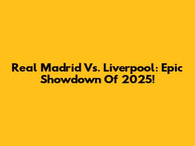 Real Madrid Vs. Liverpool: Epic Showdown Of 2025!
